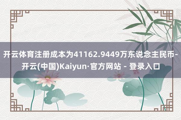 开云体育注册成本为41162.9449万东说念主民币-开云(