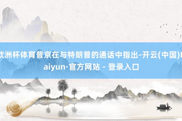 欧洲杯体育普京在与特朗普的通话中指出-开云(中国)Kaiyu