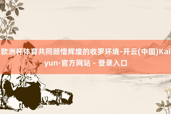 欧洲杯体育共同顾惜辉煌的收罗环境-开云(中国)Kaiyun·