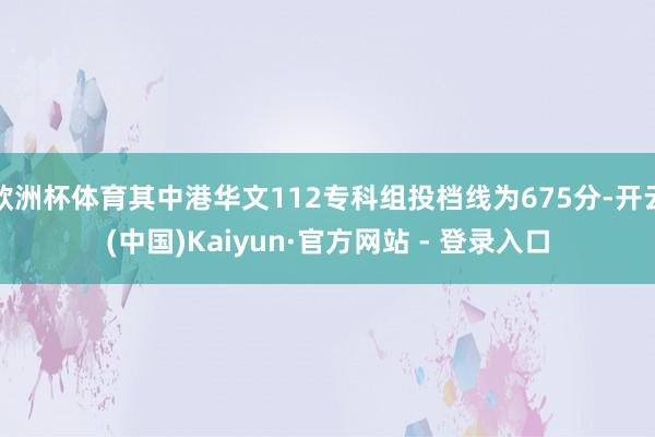 欧洲杯体育其中港华文112专科组投档线为675分-开云(中国