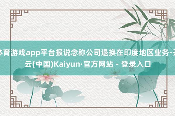 体育游戏app平台报说念称公司退换在印度地区业务-开云(中国