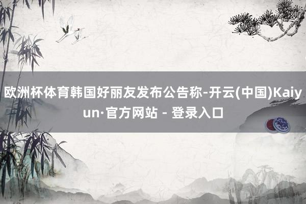 欧洲杯体育韩国好丽友发布公告称-开云(中国)Kaiyun·官