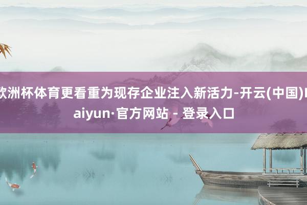 欧洲杯体育更看重为现存企业注入新活力-开云(中国)Kaiyu