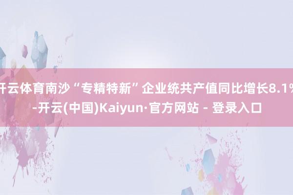 开云体育南沙“专精特新”企业统共产值同比增长8.1%-开云(