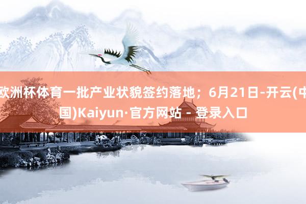 欧洲杯体育一批产业状貌签约落地；6月21日-开云(中国)Ka