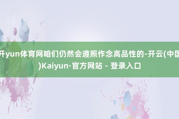 开yun体育网咱们仍然会遵照作念高品性的-开云(中国)Kai