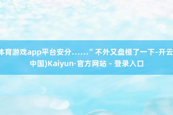 体育游戏app平台安分……”不外又盘桓了一下-开云(中国)K