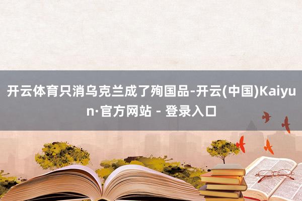 开云体育只消乌克兰成了殉国品-开云(中国)Kaiyun·官方