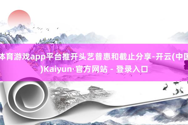体育游戏app平台推开头艺普惠和截止分享-开云(中国)Kaiyun·官方网站 - 登录入口