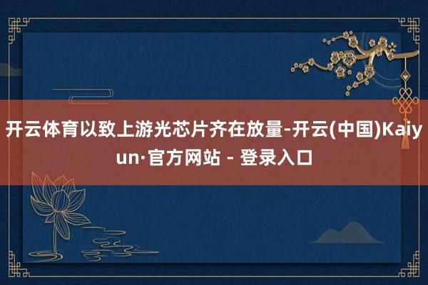 开云体育以致上游光芯片齐在放量-开云(中国)Kaiyun·官