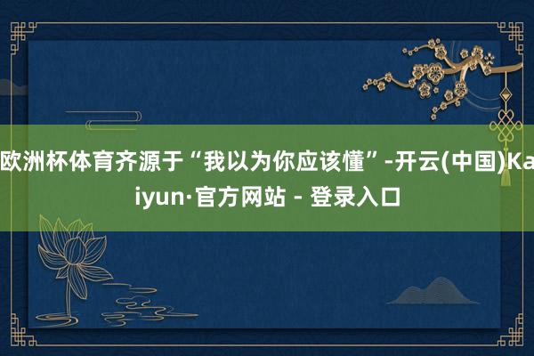 欧洲杯体育齐源于“我以为你应该懂”-开云(中国)Kaiyun·官方网站 - 登录入口