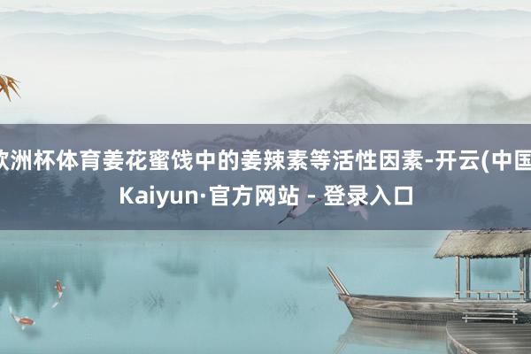 欧洲杯体育姜花蜜饯中的姜辣素等活性因素-开云(中国)Kaiyun·官方网站 - 登录入口 欧洲杯体育姜花蜜饯中的姜辣素等活性因素-开云(中国)Kaiy