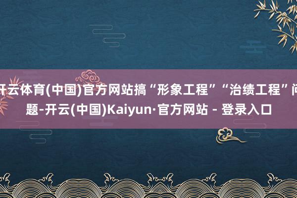 开云体育(中国)官方网站搞“形象工程”“治绩工程”问题-开云(中国)Kaiyun·官方网站 - 登录入口 开云体育(中国)官方网站搞“形象工程”“治绩工程”问题-开云