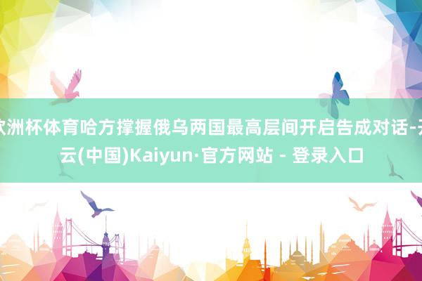欧洲杯体育哈方撑握俄乌两国最高层间开启告成对话-开云(中国)Kaiyun·官方网站 - 登录入口 欧洲杯体育哈方撑握俄乌两国最高层间开启告成对话-开云(中国)