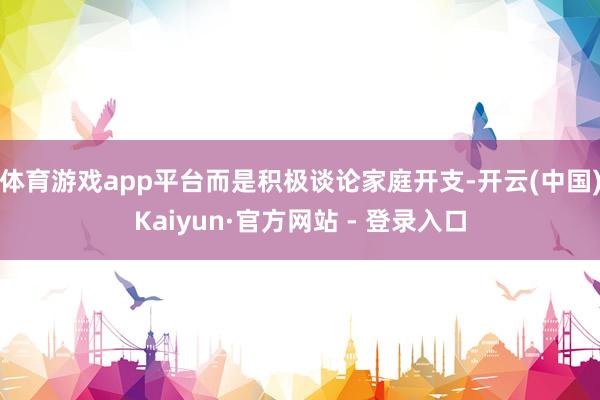 体育游戏app平台而是积极谈论家庭开支-开云(中国)Kaiy