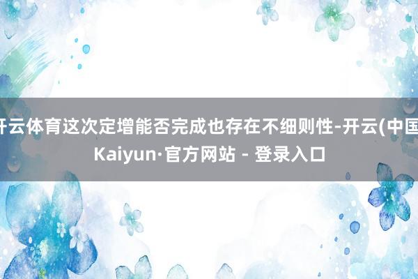 开云体育这次定增能否完成也存在不细则性-开云(中国)Kaiy