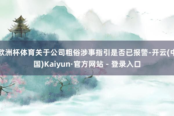 欧洲杯体育关于公司粗俗涉事指引是否已报警-开云(中国)Kai