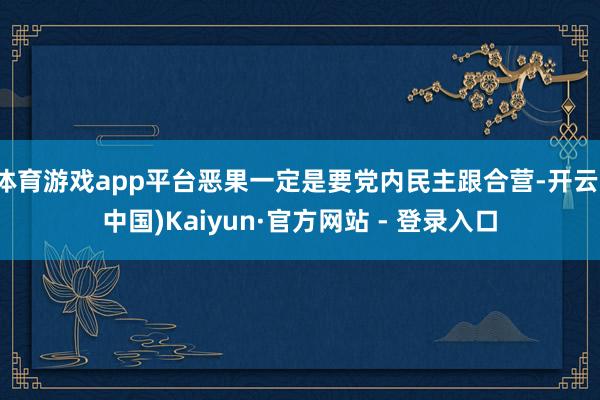 体育游戏app平台恶果一定是要党内民主跟合营-开云(中国)K