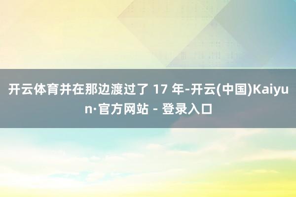 开云体育并在那边渡过了 17 年-开云(中国)Kaiyun·