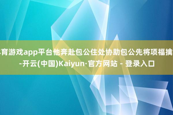 体育游戏app平台他奔赴包公住处协助包公先将项福擒住-开云(中国)Kaiyun·官方网站 - 登录入口