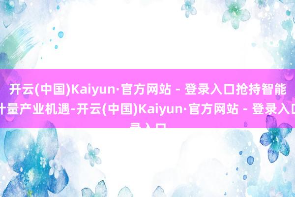 开云(中国)Kaiyun·官方网站 - 登录入口抢持智能计量产业机遇-开云(中国)Kaiyun·官方网站 - 登录入口