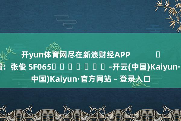 开yun体育网尽在新浪财经APP 包袱剪辑:张俊 SF065 -开云(中国)Kaiyun·官方网站 - 登录入口
