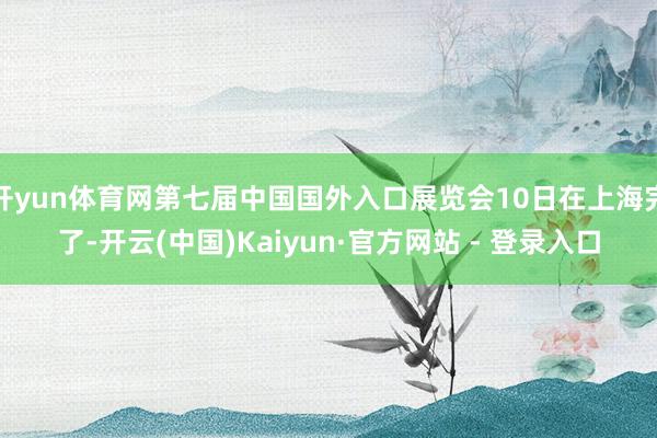 开yun体育网第七届中国国外入口展览会10日在上海完了-开云