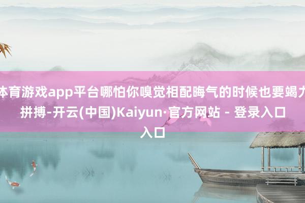体育游戏app平台哪怕你嗅觉相配晦气的时候也要竭力拼搏-开云