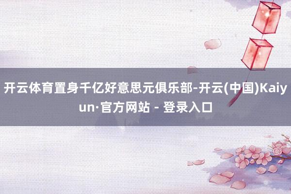 开云体育置身千亿好意思元俱乐部-开云(中国)Kaiyun·官