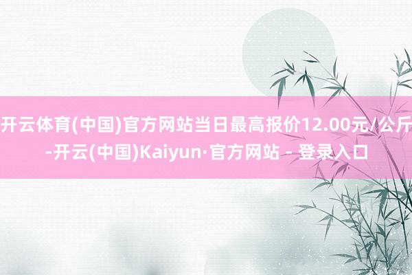 开云体育(中国)官方网站当日最高报价12.00元/公斤-开云(中国)Kaiyun·官方网站 - 登录入口