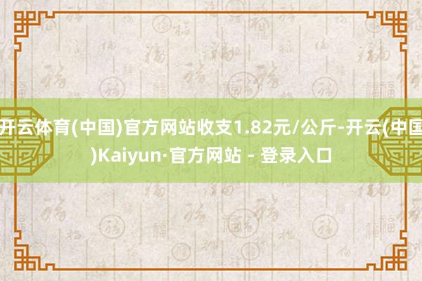 开云体育(中国)官方网站收支1.82元/公斤-开云(中国)Kaiyun·官方网站 - 登录入口