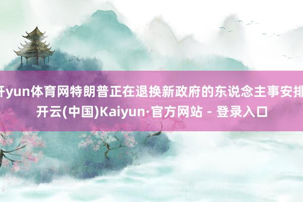 开yun体育网特朗普正在退换新政府的东说念主事安排-开云(中国)Kaiyun·官方网站 - 登录入口