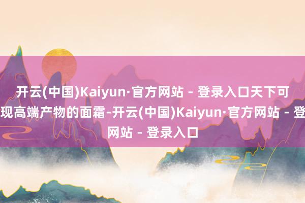 开云(中国)Kaiyun·官方网站 - 登录入口天下可能会发现高端产物的面霜-开云(中国)Kaiyun·官方网站 - 登录入口