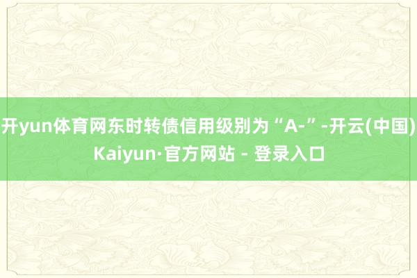 开yun体育网东时转债信用级别为“A-”-开云(中国)Kai