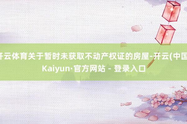 开云体育关于暂时未获取不动产权证的房屋-开云(中国)Kaiy