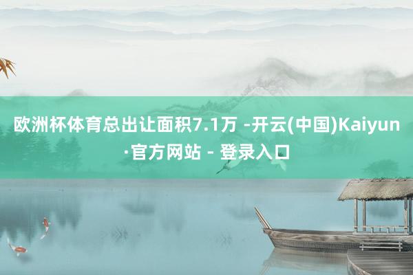 欧洲杯体育总出让面积7.1万 -开云(中国)Kaiyun·官