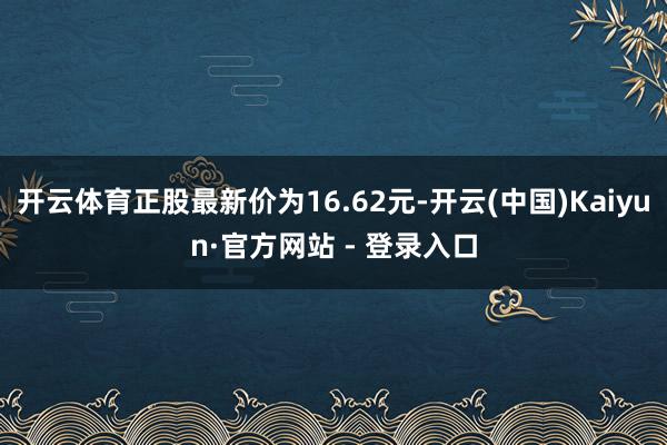 开云体育正股最新价为16.62元-开云(中国)Kaiyun·