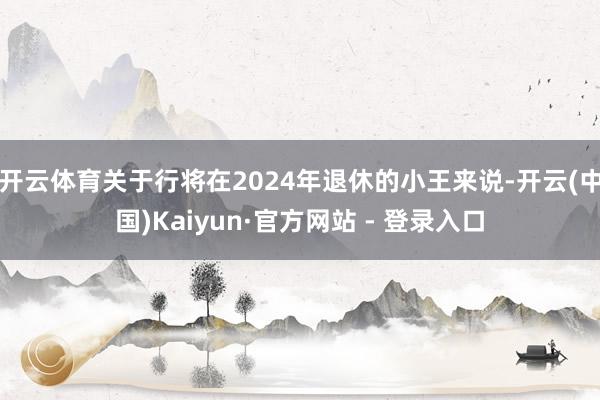 开云体育关于行将在2024年退休的小王来说-开云(中国)Ka