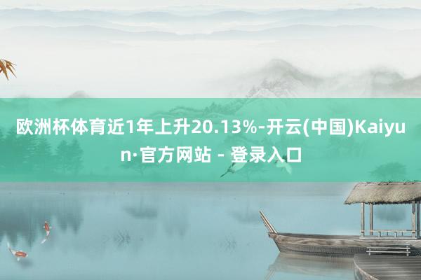 欧洲杯体育近1年上升20.13%-开云(中国)Kaiyun·