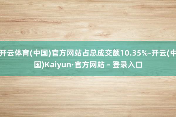 开云体育(中国)官方网站占总成交额10.35%-开云(中国)