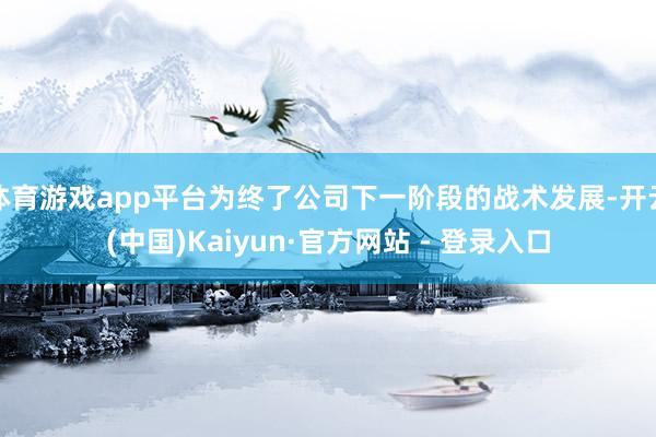 体育游戏app平台为终了公司下一阶段的战术发展-开云(中国)