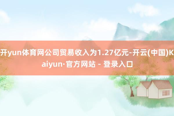开yun体育网公司贸易收入为1.27亿元-开云(中国)Kaiyun·官方网站 - 登录入口