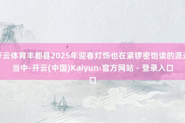 开云体育丰都县2025年迎春灯饰也在紧锣密饱读的派遣当中-开