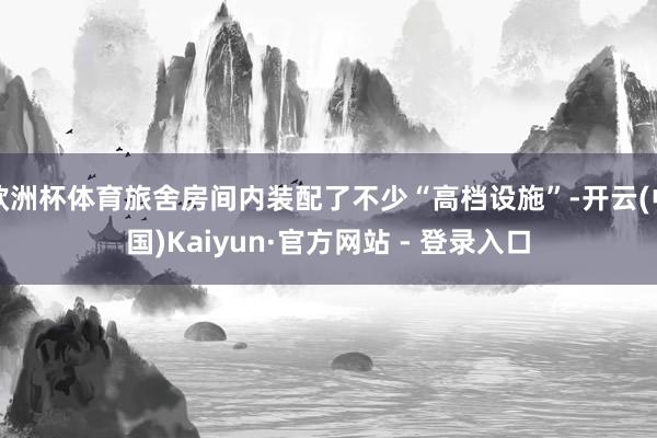 欧洲杯体育旅舍房间内装配了不少“高档设施”-开云(中国)Kaiyun·官方网站 - 登录入口