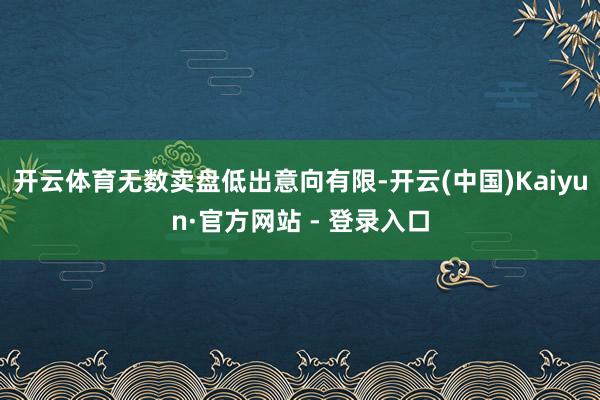 开云体育无数卖盘低出意向有限-开云(中国)Kaiyun·官方
