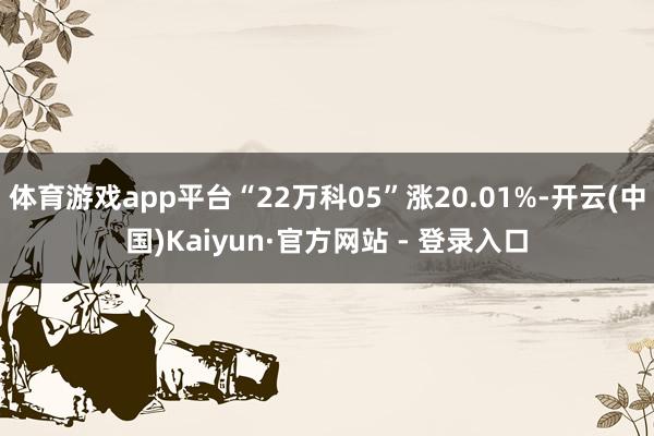 体育游戏app平台“22万科05”涨20.01%-开云(中国