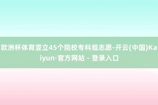 欧洲杯体育竖立45个院校专科组志愿-开云(中国)Kaiyun
