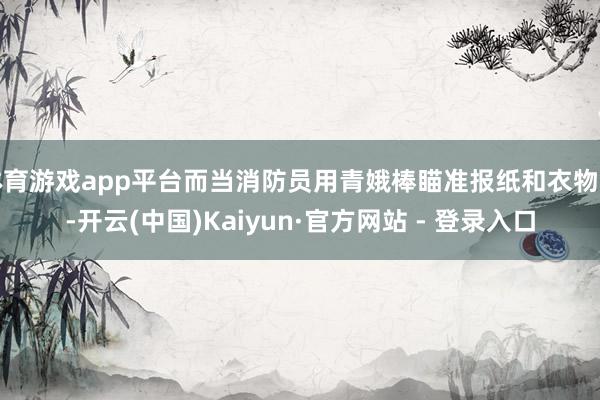 体育游戏app平台而当消防员用青娥棒瞄准报纸和衣物时-开云(
